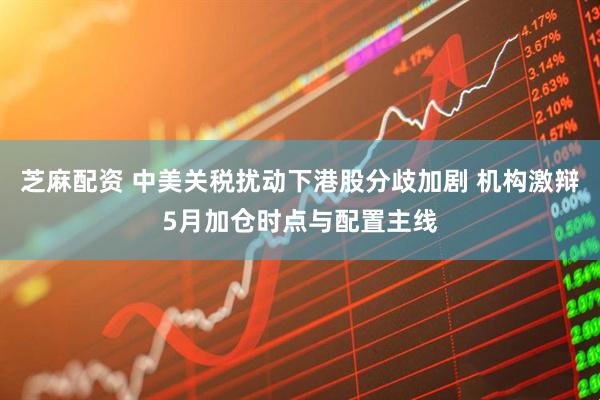 芝麻配资 中美关税扰动下港股分歧加剧 机构激辩5月加仓时点与配置主线