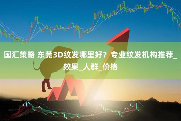 国汇策略 东莞3D纹发哪里好？专业纹发机构推荐_效果_人群_价格