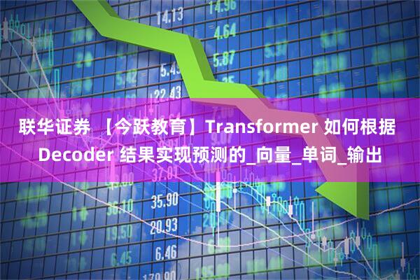 联华证券 【今跃教育】Transformer 如何根据 Decoder 结果实现预测的_向量_单词_输出