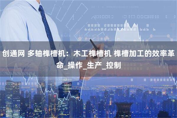 创通网 多轴榫槽机：木工榫槽机 榫槽加工的效率革命_操作_生产_控制