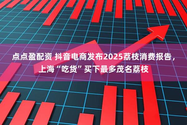 点点盈配资 抖音电商发布2025荔枝消费报告，上海“吃货”买下最多茂名荔枝