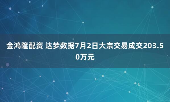 金鸿隆配资 达梦数据7月2日大宗交易成交203.50万元