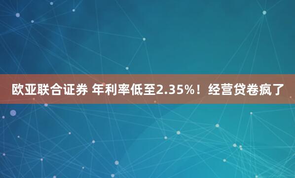 欧亚联合证券 年利率低至2.35%！经营贷卷疯了