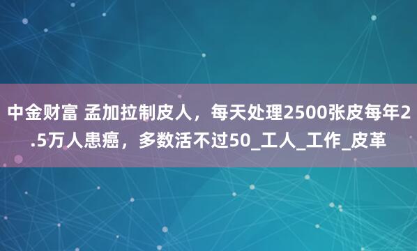 中金财富 孟加拉制皮人，每天处理2500张皮每年2.5万人患癌，多数活不过50_工人_工作_皮革