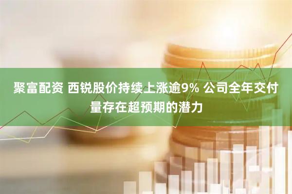 聚富配资 西锐股价持续上涨逾9% 公司全年交付量存在超预期的潜力