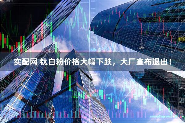 实配网 钛白粉价格大幅下跌，大厂宣布退出！