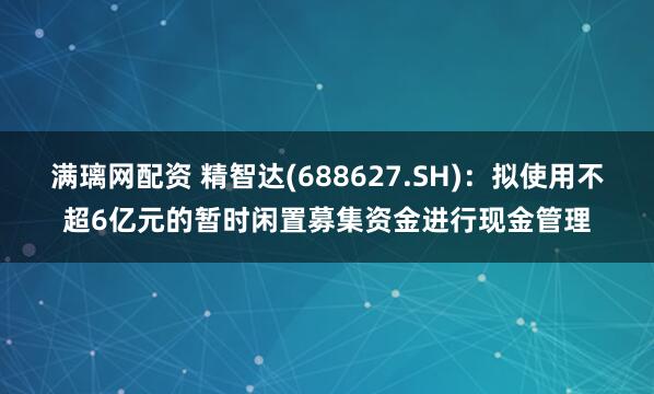 满璃网配资 精智达(688627.SH)：拟使用不超6亿元的暂时闲置募集资金进行现金管理