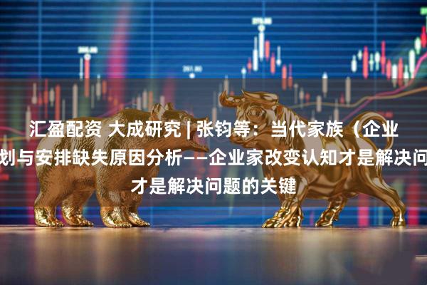 汇盈配资 大成研究 | 张钧等:当代家族(企业)传承规划与安排缺失原因分析——企业家改变认知才是解决问题的关键