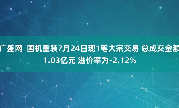 广盛网 国机重装7月24日现1笔大宗交易 总成交金额1.03亿元 溢价率为-2.12%