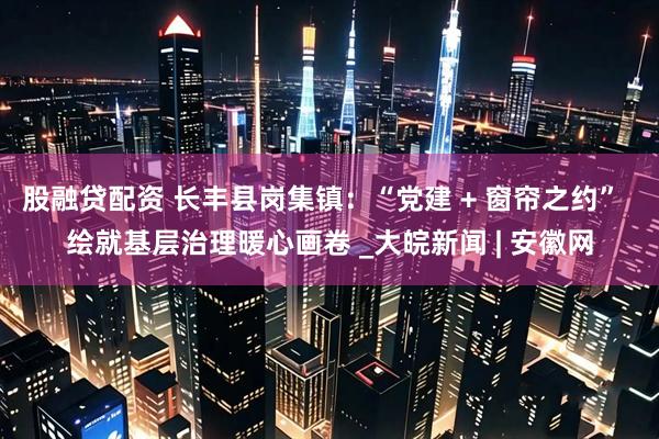 股融贷配资 长丰县岗集镇：“党建 + 窗帘之约”  绘就基层治理暖心画卷 _大皖新闻 | 安徽网