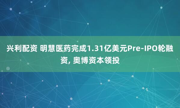 兴利配资 明慧医药完成1.31亿美元Pre-IPO轮融资, 奥博资本领投