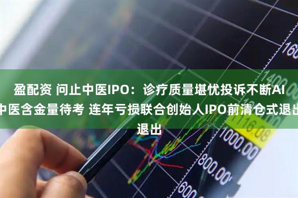 盈配资 问止中医IPO:诊疗质量堪忧投诉不断AI中医含金量待考 连年亏损联合创始人IPO前清仓式退出