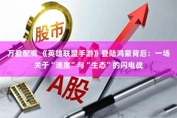 万盈配资 《英雄联盟手游》登陆鸿蒙背后:一场关于“速度”与“生态”的闪电战