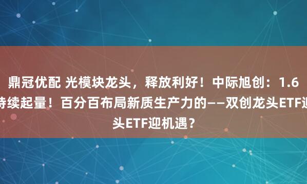 鼎冠优配 光模块龙头，释放利好！中际旭创：1.6T产品持续起量！百分百布局新质生产力的——双创龙头ETF迎机遇？
