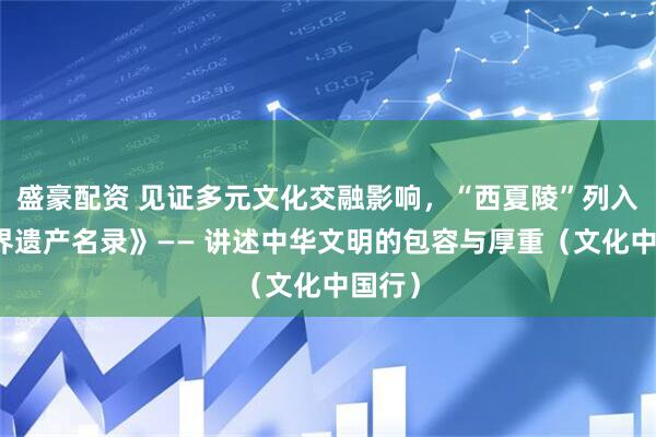 盛豪配资 见证多元文化交融影响,“西夏陵”列入《世界遗产名录》—— 讲述中华文明的包容与厚重(文化中国行)