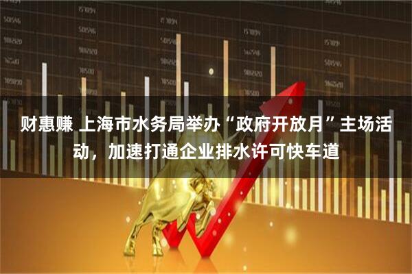 财惠赚 上海市水务局举办“政府开放月”主场活动,加速打通企业排水许可快车道