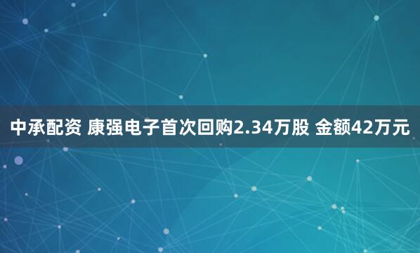 中承配资 康强电子首次回购2.34万股 金额42万元