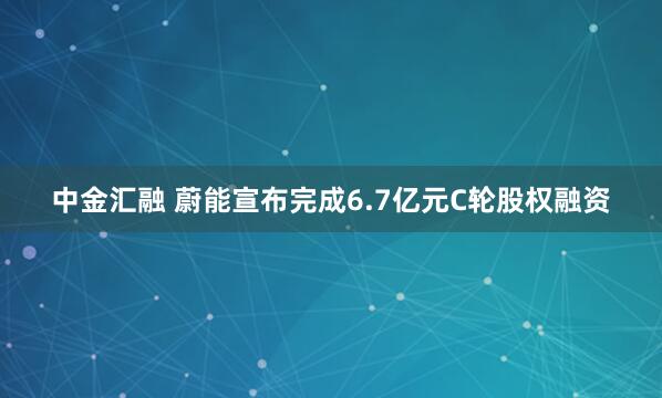 中金汇融 蔚能宣布完成6.7亿元C轮股权融资
