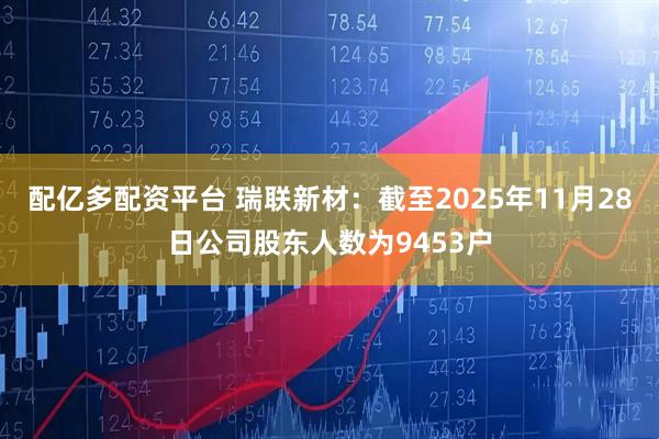 配亿多配资平台 瑞联新材：截至2025年11月28日公司股东人数为9453户