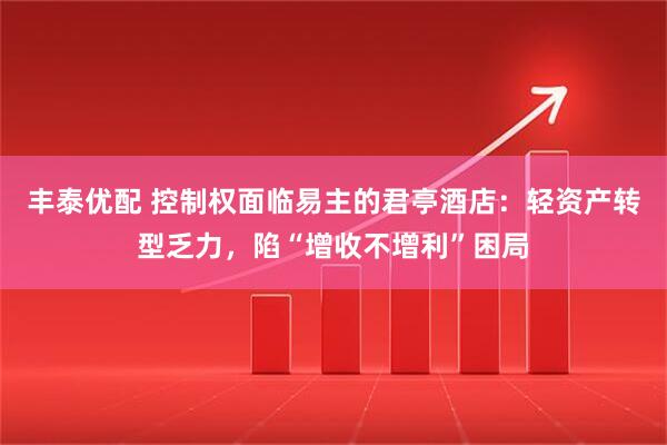 丰泰优配 控制权面临易主的君亭酒店:轻资产转型乏力,陷“增收不增利”困局