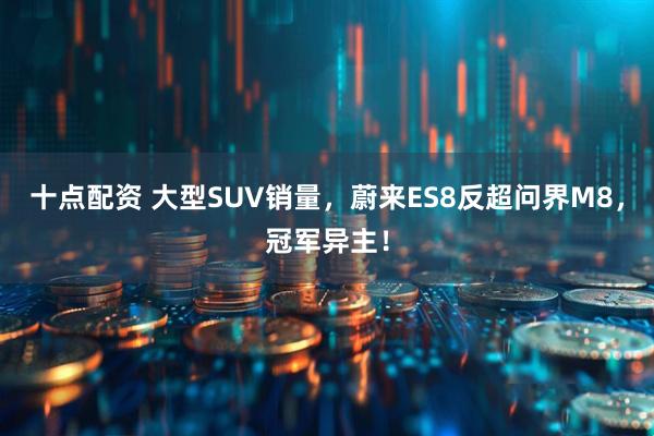 十点配资 大型SUV销量，蔚来ES8反超问界M8，冠军异主！