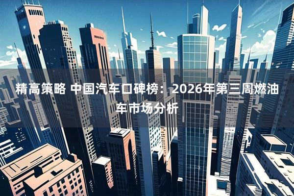 精高策略 中国汽车口碑榜:2026年第三周燃油车市场分析