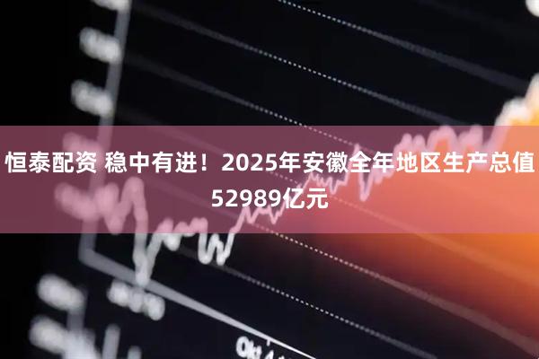 恒泰配资 稳中有进!2025年安徽全年地区生产总值52989亿元
