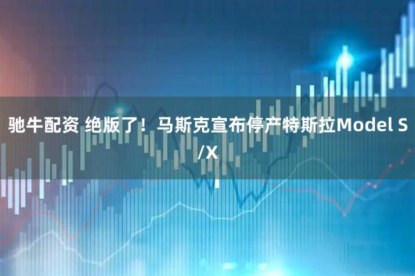 驰牛配资 绝版了!马斯克宣布停产特斯拉Model S/X