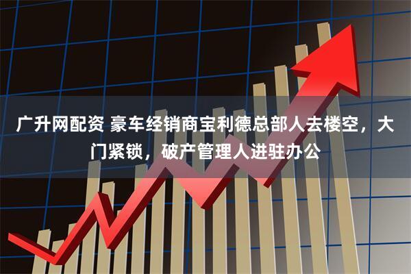 广升网配资 豪车经销商宝利德总部人去楼空,大门紧锁,破产管理人进驻办公