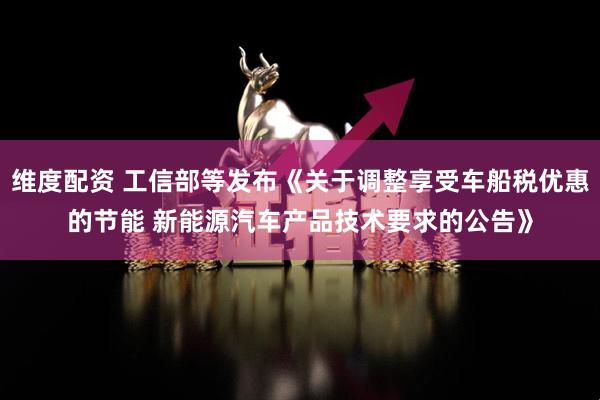 维度配资 工信部等发布《关于调整享受车船税优惠的节能 新能源汽车产品技术要求的公告》