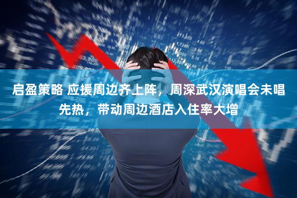 启盈策略 应援周边齐上阵，周深武汉演唱会未唱先热，带动周边酒店入住率大增