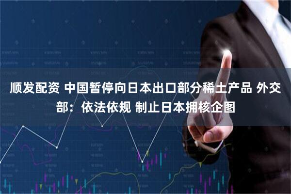 顺发配资 中国暂停向日本出口部分稀土产品 外交部：依法依规 制止日本拥核企图